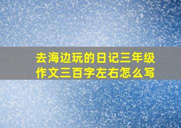 去海边玩的日记三年级作文三百字左右怎么写