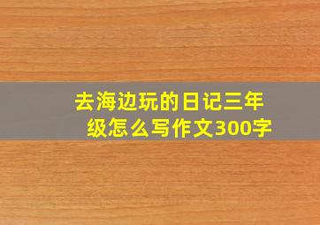 去海边玩的日记三年级怎么写作文300字