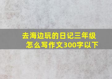 去海边玩的日记三年级怎么写作文300字以下