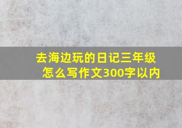 去海边玩的日记三年级怎么写作文300字以内