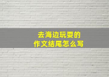 去海边玩耍的作文结尾怎么写