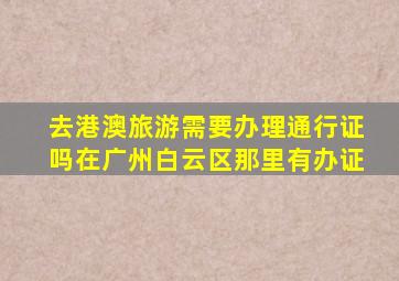 去港澳旅游需要办理通行证吗在广州白云区那里有办证