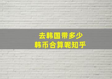 去韩国带多少韩币合算呢知乎