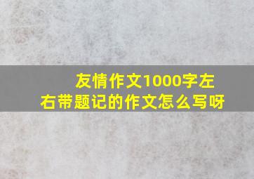 友情作文1000字左右带题记的作文怎么写呀