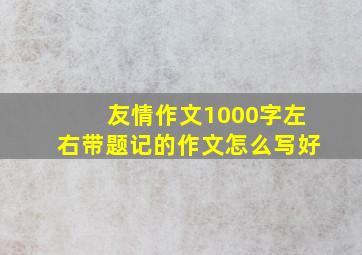 友情作文1000字左右带题记的作文怎么写好