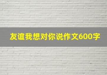 友谊我想对你说作文600字