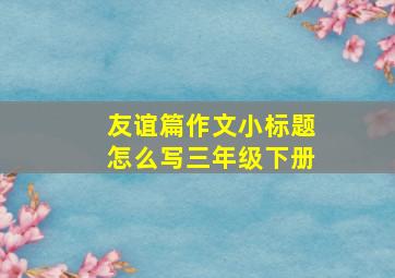 友谊篇作文小标题怎么写三年级下册