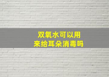 双氧水可以用来给耳朵消毒吗