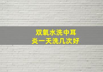 双氧水洗中耳炎一天洗几次好