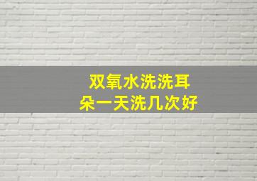 双氧水洗洗耳朵一天洗几次好