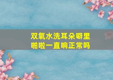 双氧水洗耳朵噼里啪啦一直响正常吗