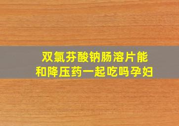 双氯芬酸钠肠溶片能和降压药一起吃吗孕妇