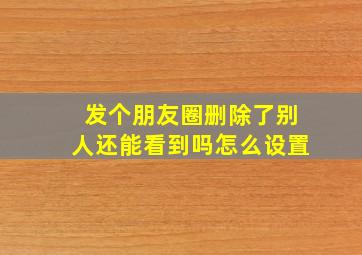 发个朋友圈删除了别人还能看到吗怎么设置