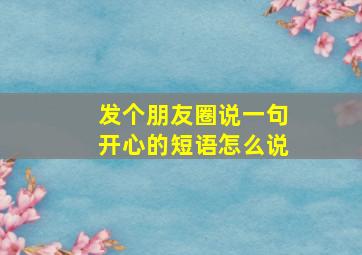 发个朋友圈说一句开心的短语怎么说