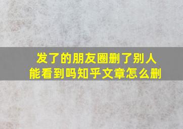 发了的朋友圈删了别人能看到吗知乎文章怎么删