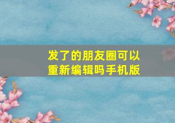 发了的朋友圈可以重新编辑吗手机版