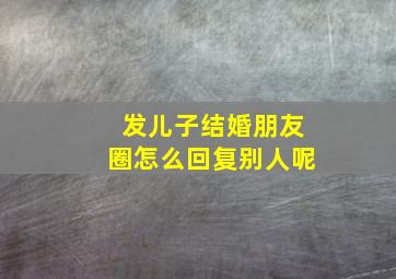 发儿子结婚朋友圈怎么回复别人呢