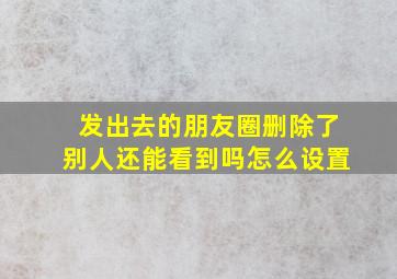 发出去的朋友圈删除了别人还能看到吗怎么设置