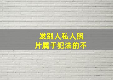 发别人私人照片属于犯法的不