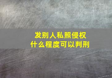 发别人私照侵权什么程度可以判刑