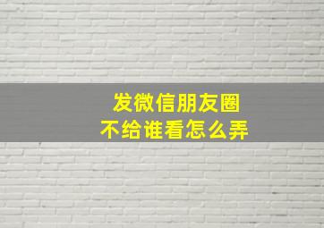 发微信朋友圈不给谁看怎么弄