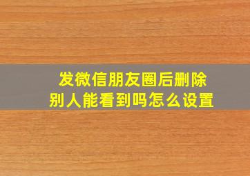 发微信朋友圈后删除别人能看到吗怎么设置