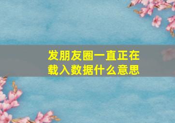 发朋友圈一直正在载入数据什么意思