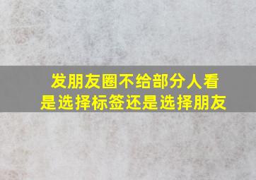 发朋友圈不给部分人看是选择标签还是选择朋友