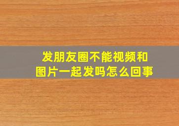 发朋友圈不能视频和图片一起发吗怎么回事