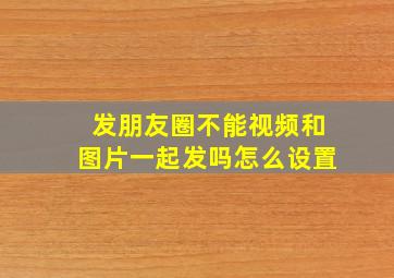 发朋友圈不能视频和图片一起发吗怎么设置