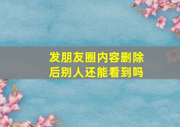 发朋友圈内容删除后别人还能看到吗