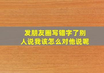 发朋友圈写错字了别人说我该怎么对他说呢