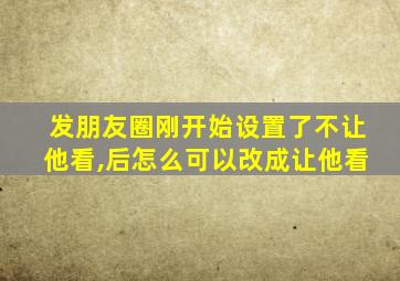 发朋友圈刚开始设置了不让他看,后怎么可以改成让他看