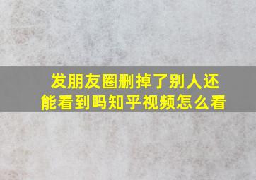 发朋友圈删掉了别人还能看到吗知乎视频怎么看