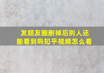 发朋友圈删掉后别人还能看到吗知乎视频怎么看