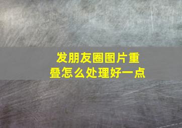 发朋友圈图片重叠怎么处理好一点