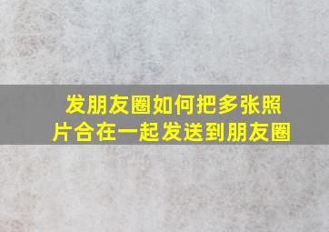 发朋友圈如何把多张照片合在一起发送到朋友圈