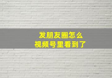 发朋友圈怎么视频号里看到了