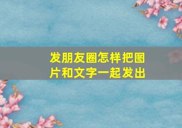 发朋友圈怎样把图片和文字一起发出