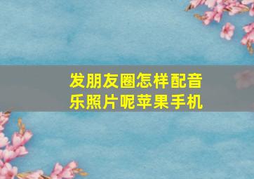 发朋友圈怎样配音乐照片呢苹果手机