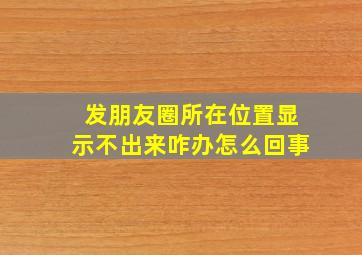 发朋友圈所在位置显示不出来咋办怎么回事