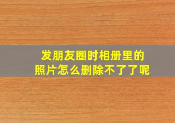 发朋友圈时相册里的照片怎么删除不了了呢