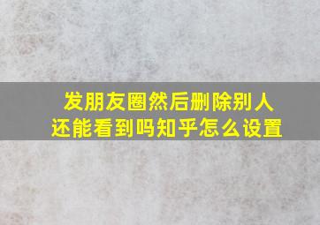 发朋友圈然后删除别人还能看到吗知乎怎么设置