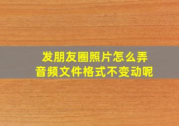 发朋友圈照片怎么弄音频文件格式不变动呢