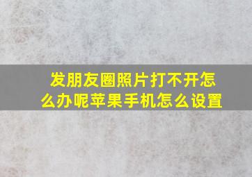 发朋友圈照片打不开怎么办呢苹果手机怎么设置