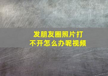 发朋友圈照片打不开怎么办呢视频