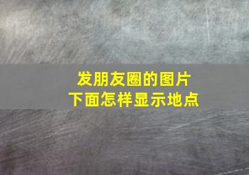 发朋友圈的图片下面怎样显示地点