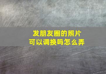 发朋友圈的照片可以调换吗怎么弄