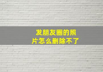 发朋友圈的照片怎么删除不了