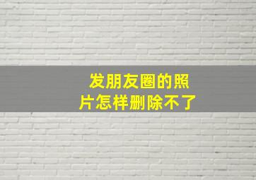 发朋友圈的照片怎样删除不了